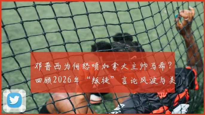 邓普西为何怒喷加拿大主帅马希？回顾2026年“叛徒”言论风波与美加足球恩怨