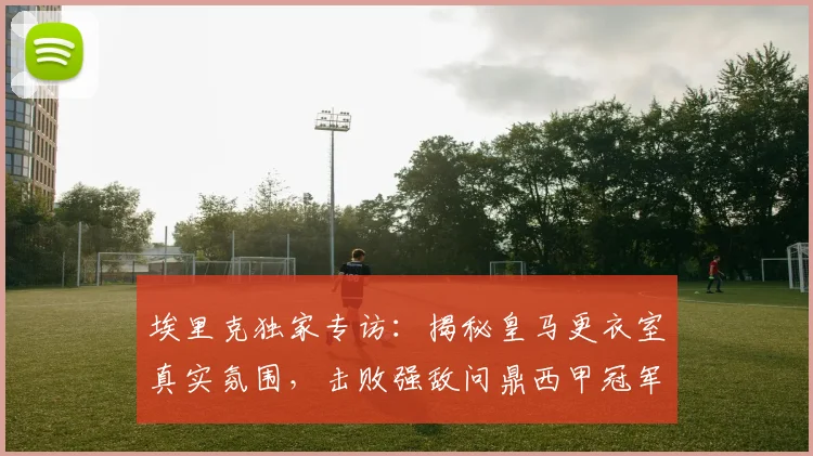 埃里克独家专访:揭秘皇马更衣室真实氛围,击败强敌问鼎西甲冠军全记录