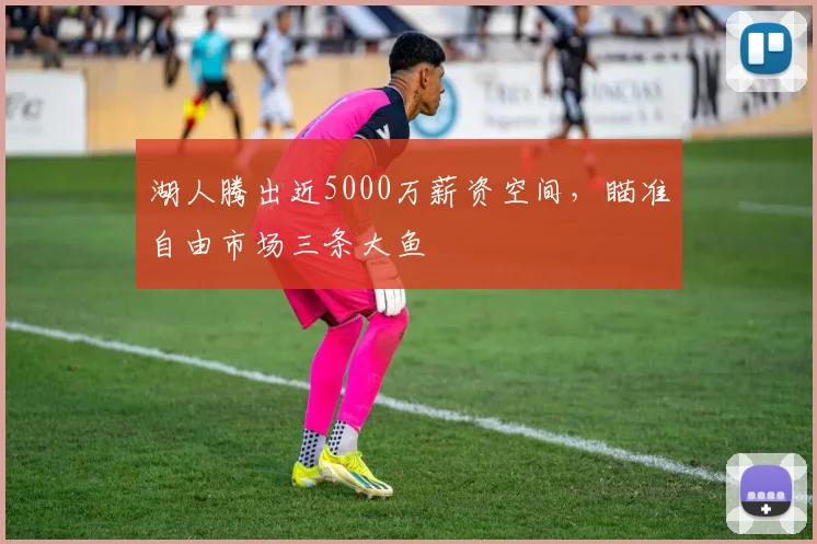 湖人腾出近5000万薪资空间,瞄准自由市场三条大鱼