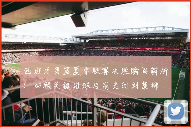 西班牙男篮夏季联赛决胜瞬间解析:回顾关键进球与高光时刻集锦