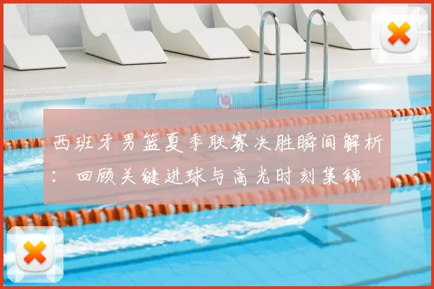 西班牙男篮夏季联赛决胜瞬间解析:回顾关键进球与高光时刻集锦