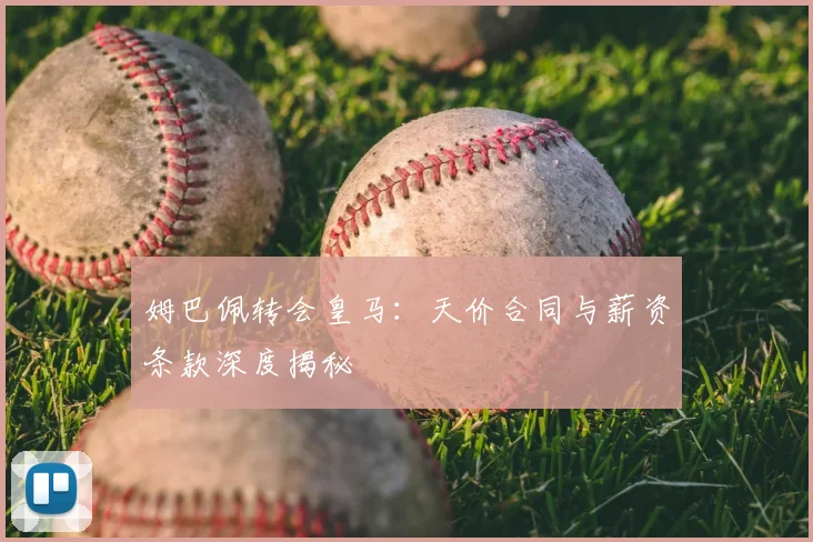 姆巴佩转会皇马:天价合同与薪资条款深度揭秘