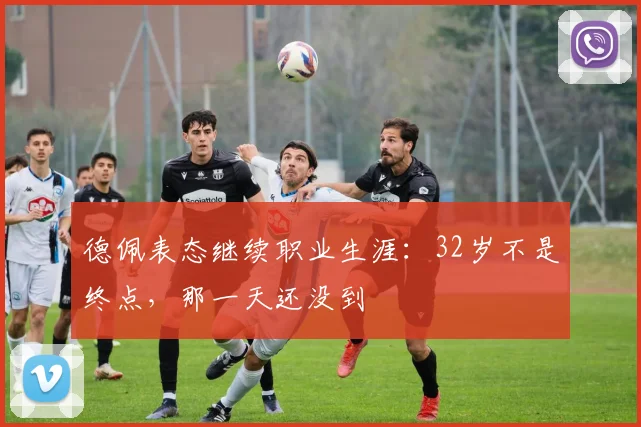 德佩表态继续职业生涯:32岁不是终点,那一天还没到