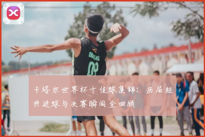 卡塔尔世界杯十佳球集锦：历届经典进球与决赛瞬间全回顾