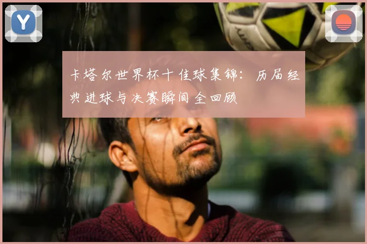 卡塔尔世界杯十佳球集锦：历届经典进球与决赛瞬间全回顾