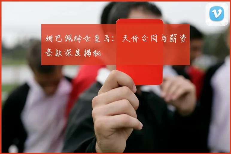 姆巴佩转会皇马:天价合同与薪资条款深度揭秘